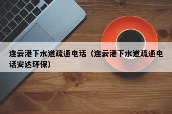 北京連云港下水道疏通電話（連云港下水道疏通電話安達環保）