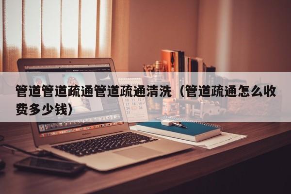 太原管道管道疏通管道疏通清洗（管道疏通怎么收費多少錢）