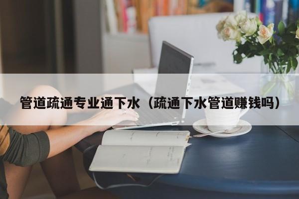 唐山管道疏通專業通下水（疏通下水管道賺錢嗎）