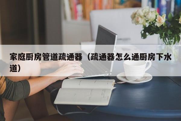 北京家庭廚房管道疏通器（疏通器怎么通廚房下水道）