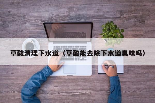 唐山草酸清理下水道（草酸能去除下水道臭味嗎）