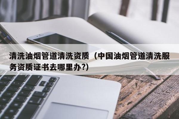 北京清洗油煙管道清洗資質(zhì)（中國油煙管道清洗服務(wù)資質(zhì)證書去哪里辦?）