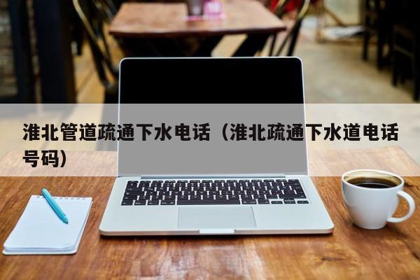 北京淮北管道疏通下水電話（淮北疏通下水道電話號碼）