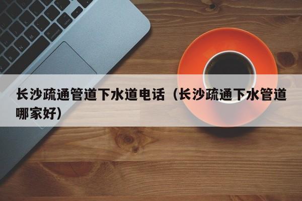 廈門長沙疏通管道下水道電話（長沙疏通下水管道哪家好）