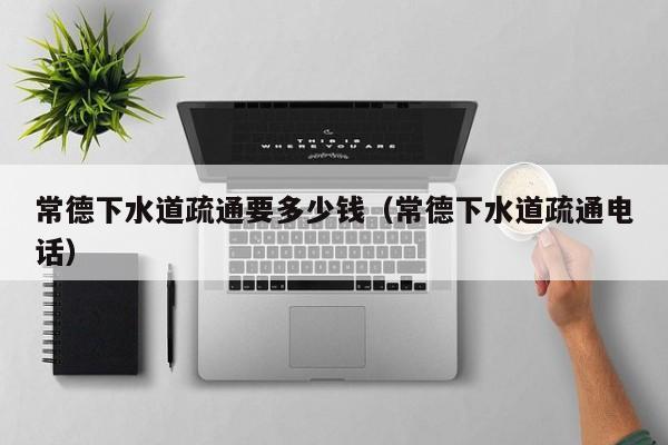 北京常德下水道疏通要多少錢（常德下水道疏通電話）