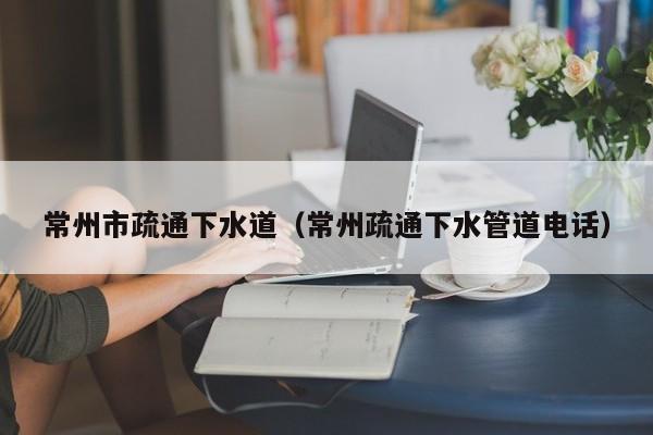 北京常州市疏通下水道（常州疏通下水管道電話）