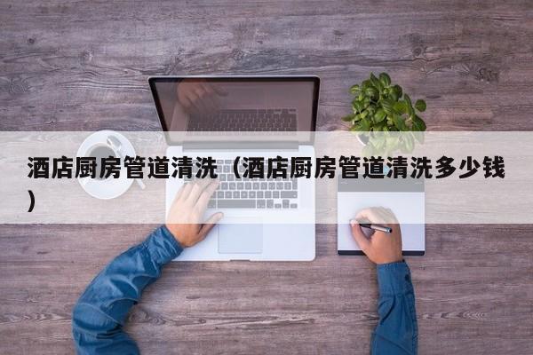 北京酒店廚房管道清洗（酒店廚房管道清洗多少錢）