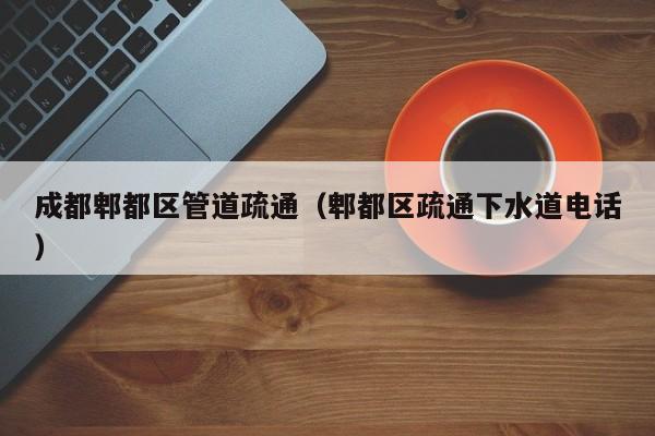 北京成都郫都區管道疏通（郫都區疏通下水道電話）