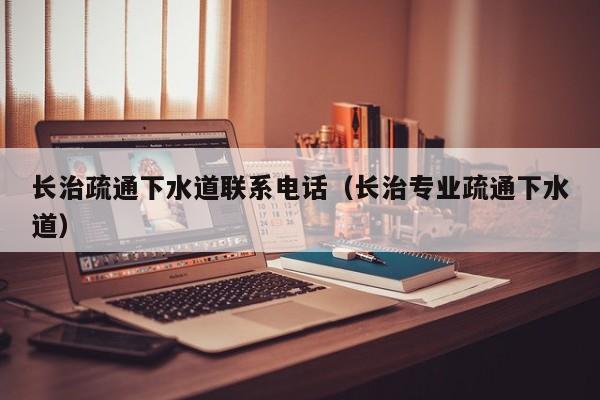 唐山長治疏通下水道聯系電話（長治專業疏通下水道）