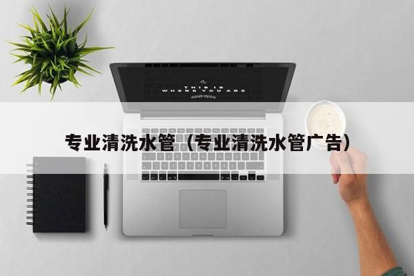 北京專業(yè)清洗水管（專業(yè)清洗水管廣告）