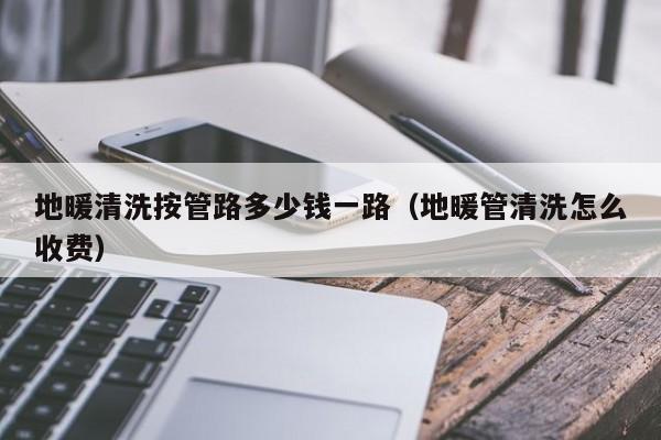 北京地暖清洗按管路多少錢一路（地暖管清洗怎么收費(fèi)）