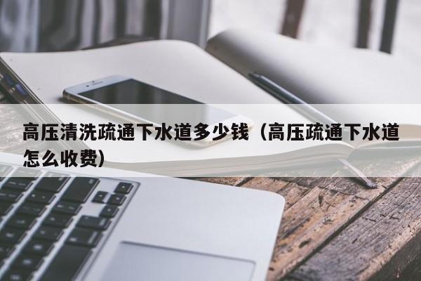 北京高壓清洗疏通下水道多少錢（高壓疏通下水道怎么收費）