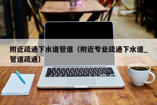 北京附近疏通下水道管道（附近專業疏通下水道_管道疏通）