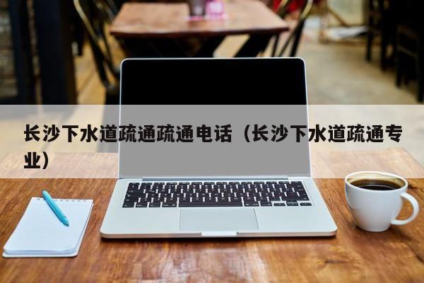 北京長沙下水道疏通疏通電話（長沙下水道疏通專業）