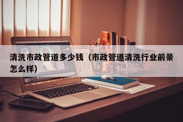 北京清洗市政管道多少錢（市政管道清洗行業前景怎么樣）