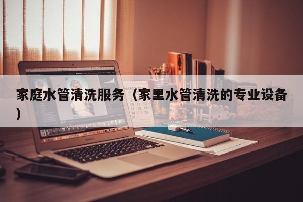 北京家庭水管清洗服務（家里水管清洗的專業設備）