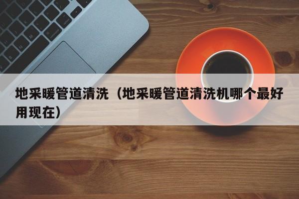 北京地采暖管道清洗（地采暖管道清洗機哪個最好用現在）