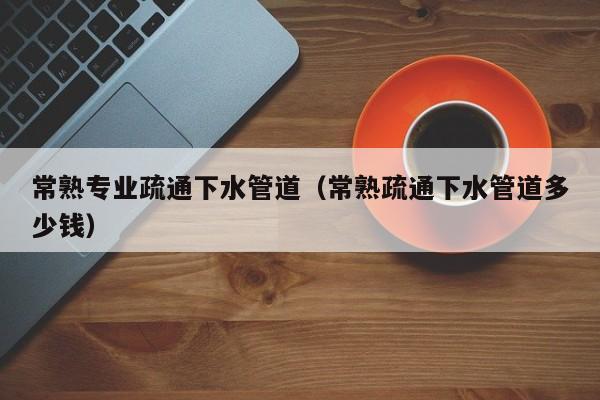 北京常熟專業疏通下水管道（常熟疏通下水管道多少錢）