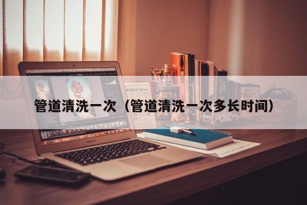 北京管道清洗一次（管道清洗一次多長(zhǎng)時(shí)間）